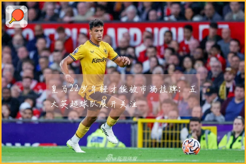 皇马22岁年轻才俊被市场挂牌：五大英超球队展开关注
