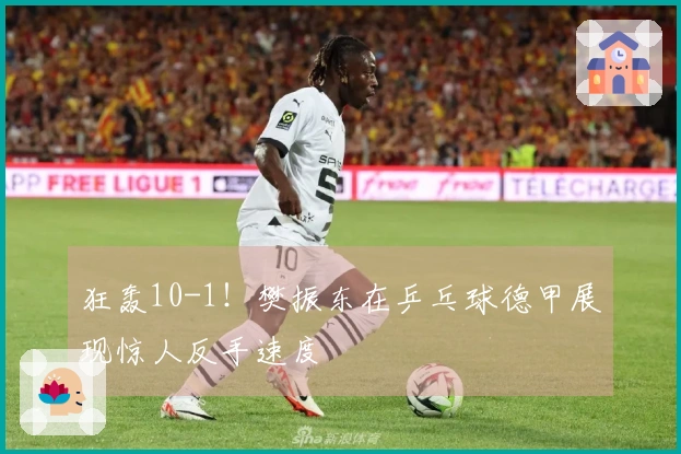 狂轰10-1！樊振东在乒乓球德甲展现惊人反手速度