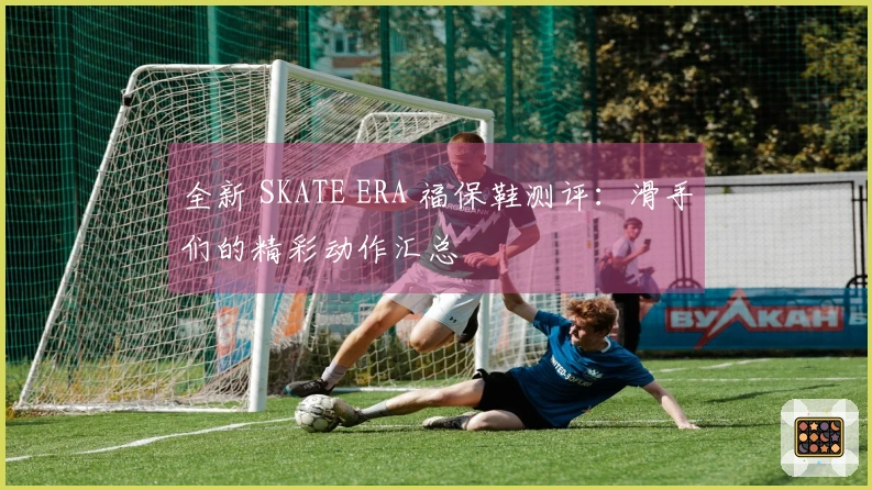 全新 SKATE ERA 福保鞋测评：滑手们的精彩动作汇总