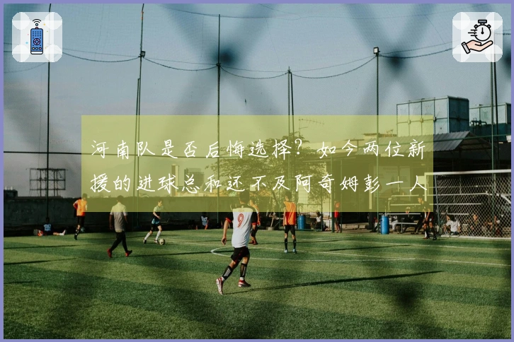 河南队是否后悔选择？如今两位新援的进球总和还不及阿奇姆彭一人。