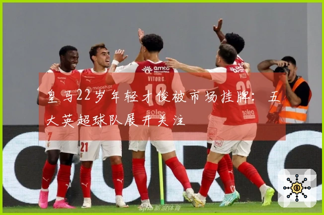 皇马22岁年轻才俊被市场挂牌：五大英超球队展开关注