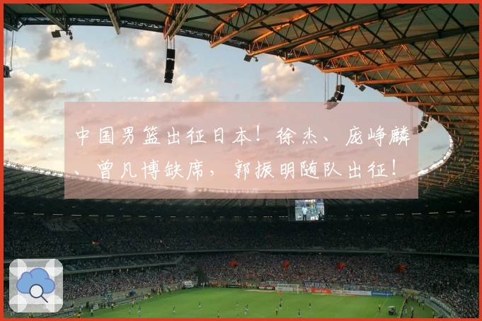 中国男篮出征日本！徐杰、庞峥麟、曾凡博缺席，郭振明随队出征！