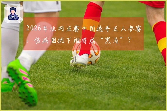2026年法网正赛中国选手五人参赛，伤病困扰下谁将成“黑马”？