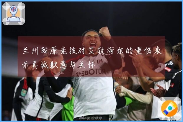 兰州陇原竞技对艾孜海尔的重伤表示真诚歉意与关怀