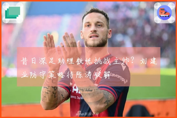 昔日深足助理教练挑战主帅？刘建业防守策略待陈涛破解