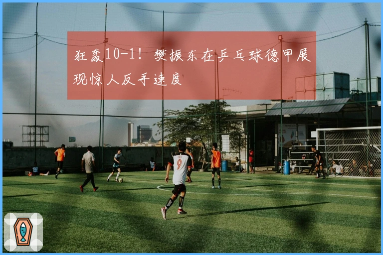 狂轰10-1！樊振东在乒乓球德甲展现惊人反手速度