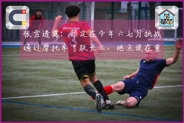 张雪透露：预定在今年六七月挑战通过摩托车飞跃长江，地点设在重庆