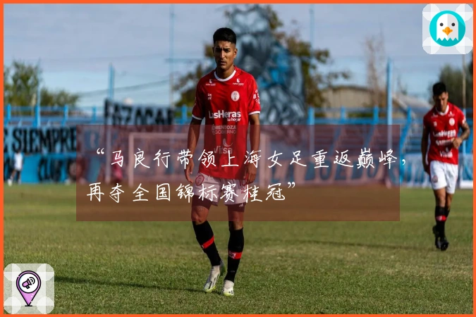 “马良行带领上海女足重返巅峰，再夺全国锦标赛桂冠”