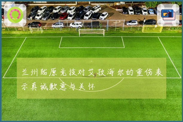 兰州陇原竞技对艾孜海尔的重伤表示真诚歉意与关怀