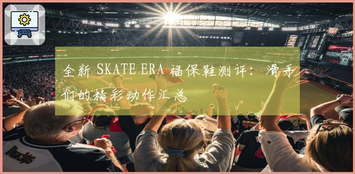 全新 SKATE ERA 福保鞋测评：滑手们的精彩动作汇总