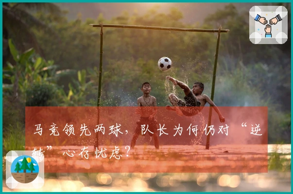 马竞领先两球，队长为何仍对“逆转”心存忧虑？