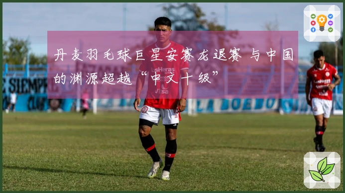 丹麦羽毛球巨星安赛龙退赛 与中国的渊源超越“中文十级”