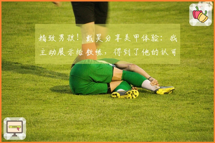 精致男孩！戴昊分享美甲体验：我主动展示给教练，得到了他的认可与尊重