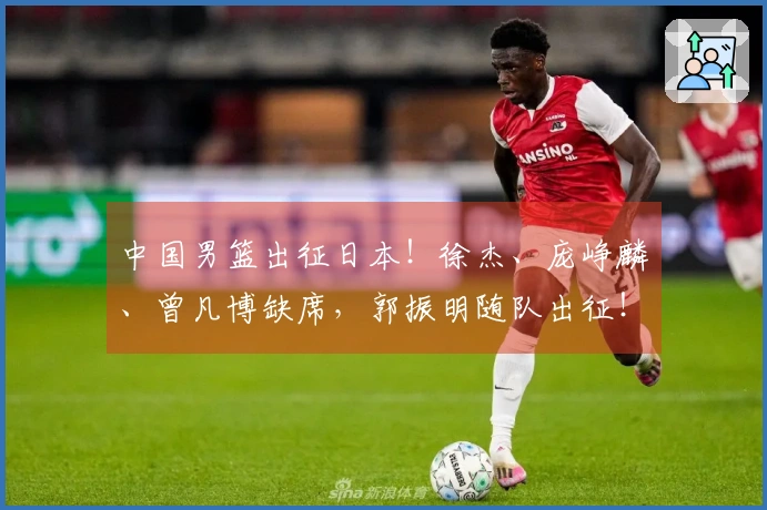 中国男篮出征日本！徐杰、庞峥麟、曾凡博缺席，郭振明随队出征！