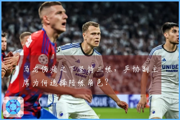 马龙伤痛之下坚持三练，乒协副主席为何选择陪练角色？