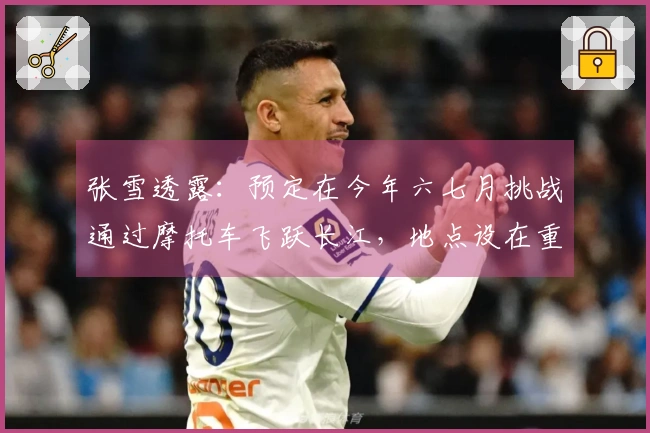 张雪透露：预定在今年六七月挑战通过摩托车飞跃长江，地点设在重庆